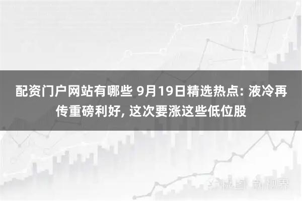 配资门户网站有哪些 9月19日精选热点: 液冷再传重磅利好, 这次要涨这些低位股