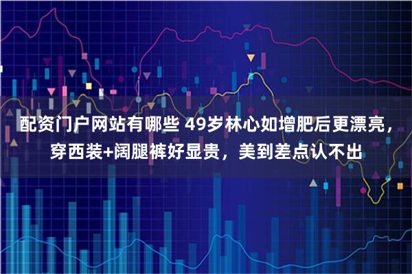 配资门户网站有哪些 49岁林心如增肥后更漂亮，穿西装+阔腿裤好显贵，美到差点认不出