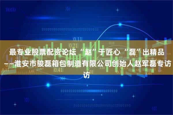 最专业股票配资论坛 “赵”于匠心 “磊”出精品 ——淮安市骏磊箱包制造有限公司创始人赵军磊专访