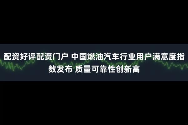 配资好评配资门户 中国燃油汽车行业用户满意度指数发布 质量可靠性创新高