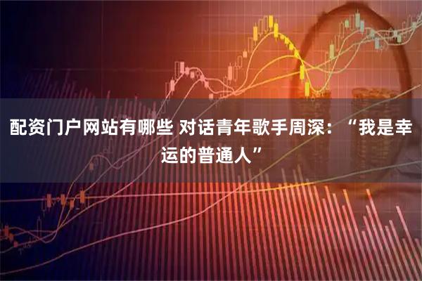 配资门户网站有哪些 对话青年歌手周深：“我是幸运的普通人”
