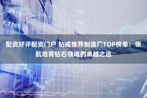 配资好评配资门户 钻戒推荐制造厂TOP榜单：领航培育钻石领域的卓越之选