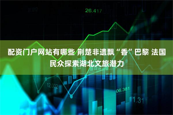 配资门户网站有哪些 荆楚非遗飘“香”巴黎 法国民众探索湖北文旅潜力