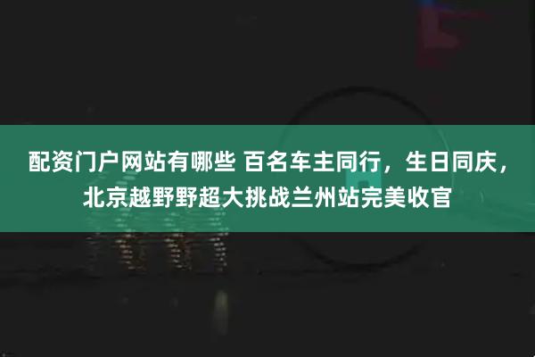 配资门户网站有哪些 百名车主同行，生日同庆，北京越野野超大挑战兰州站完美收官