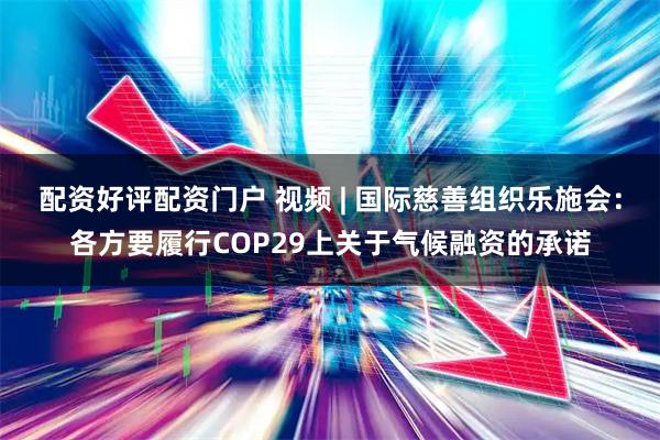配资好评配资门户 视频 | 国际慈善组织乐施会：各方要履行COP29上关于气候融资的承诺