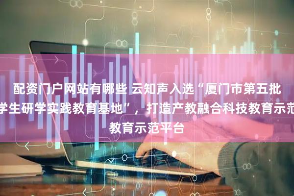 配资门户网站有哪些 云知声入选“厦门市第五批中小学生研学实践教育基地”，打造产教融合科技教育示范平台