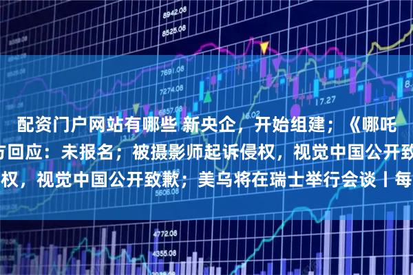 配资门户网站有哪些 新央企，开始组建；《哪吒2》未入选奥斯卡？片方回应：未报名；被摄影师起诉侵权，视觉中国公开致歉；美乌将在瑞士举行会谈丨每经早参
