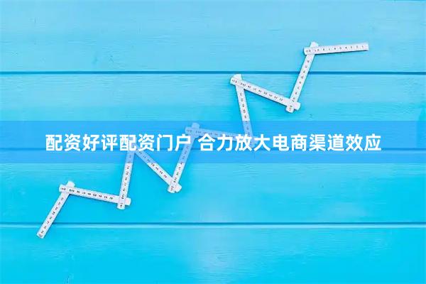 配资好评配资门户 合力放大电商渠道效应