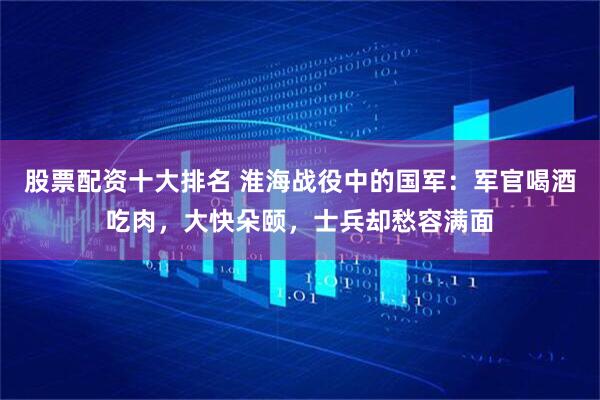 股票配资十大排名 淮海战役中的国军:军官喝酒吃肉,大快朵颐,士兵却愁容满面