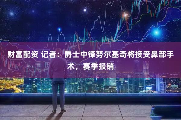 财富配资 记者：爵士中锋努尔基奇将接受鼻部手术，赛季报销