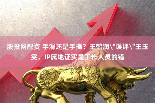 股投网配资 手滑还是手撕？王鹤润＂误评＂王玉雯，IP属地证实是工作人员的错