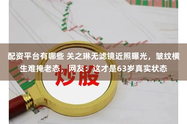 配资平台有哪些 关之琳无滤镜近照曝光,皱纹横生难掩老态,网友:这才是63岁真实状态